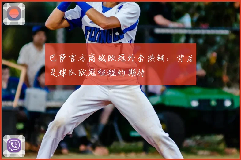 巴萨官方商城欧冠外套热销，背后是球队欧冠征程的期待