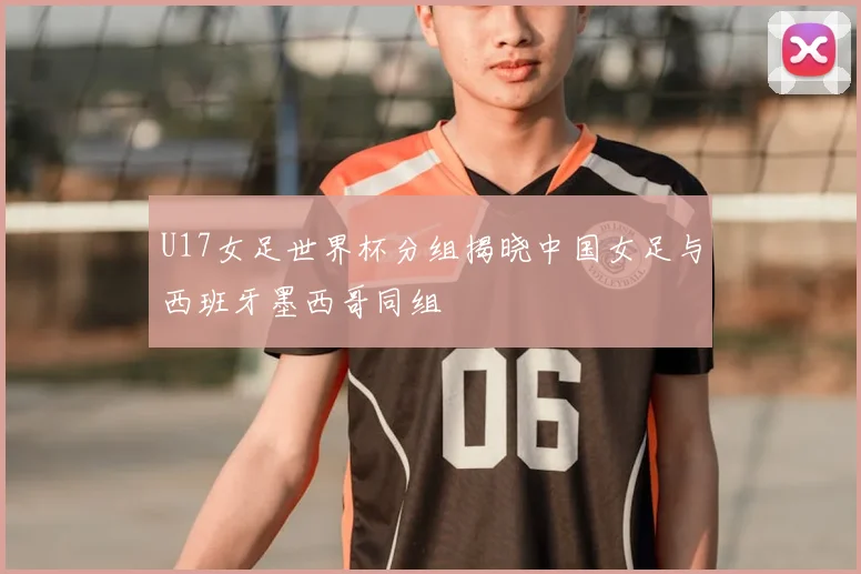 U17女足世界杯分组揭晓中国女足与西班牙墨西哥同组