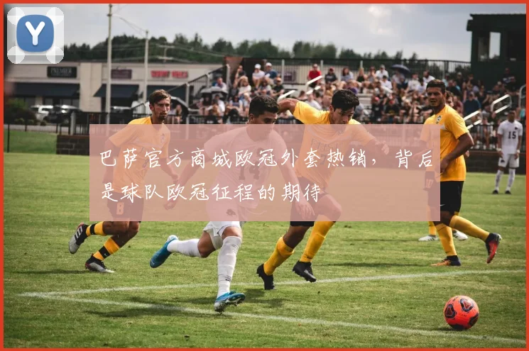 巴萨官方商城欧冠外套热销，背后是球队欧冠征程的期待