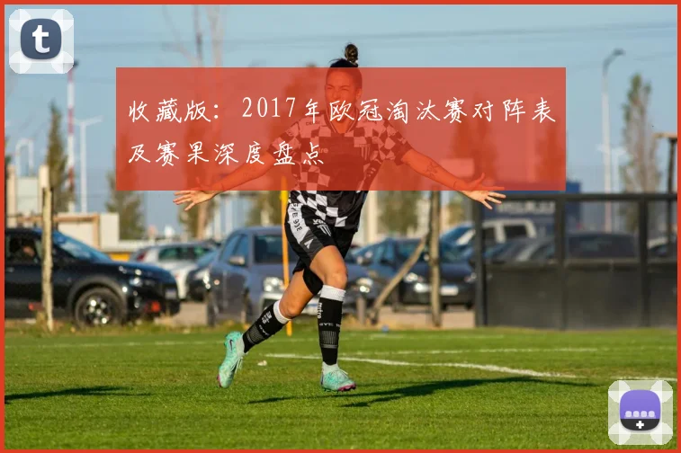 收藏版：2017年欧冠淘汰赛对阵表及赛果深度盘点