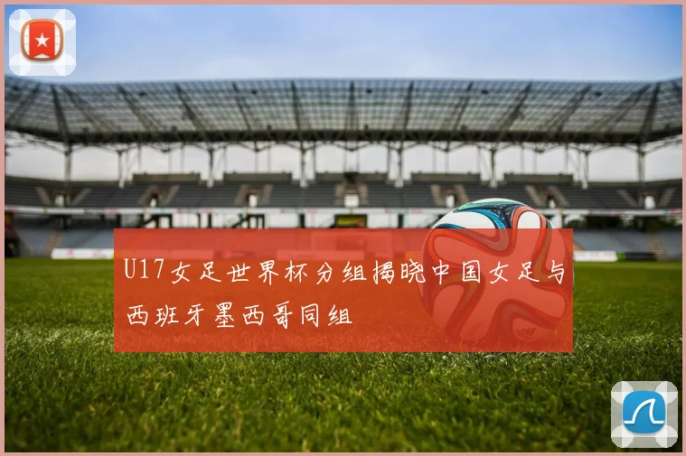 U17女足世界杯分组揭晓中国女足与西班牙墨西哥同组