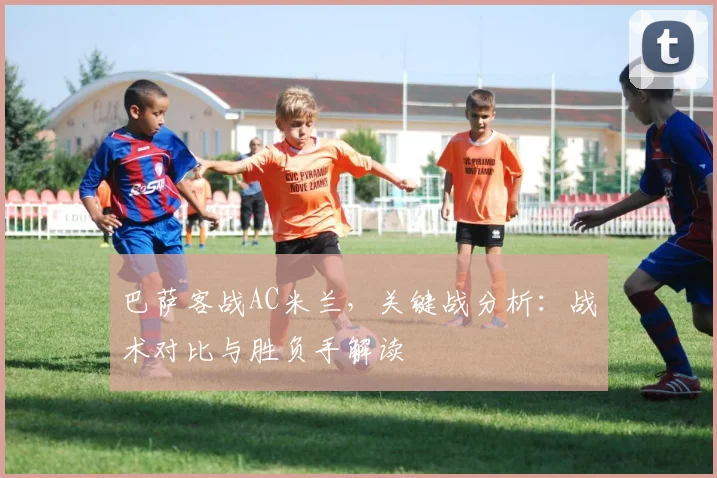巴萨客战AC米兰，关键战分析：战术对比与胜负手解读